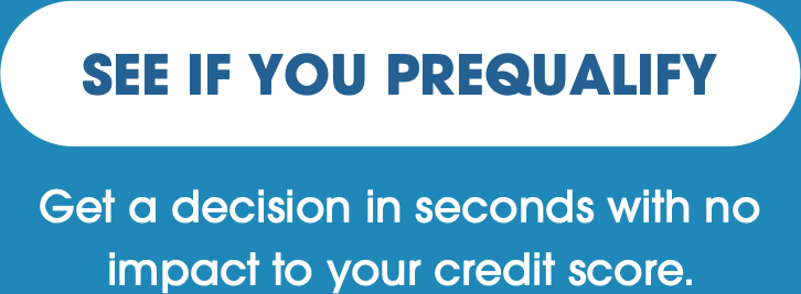 SEE IF YOU PREQUALIFY - Get a decision in seconds with no impact to your credit score.