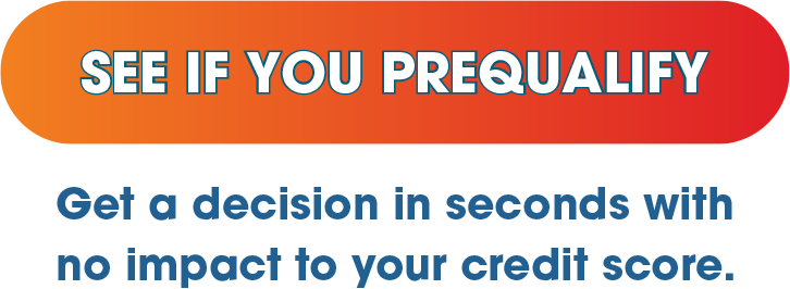 SEE IF YOU PREQUALIFY - Get a decision in seconds with no impact to your credit score.