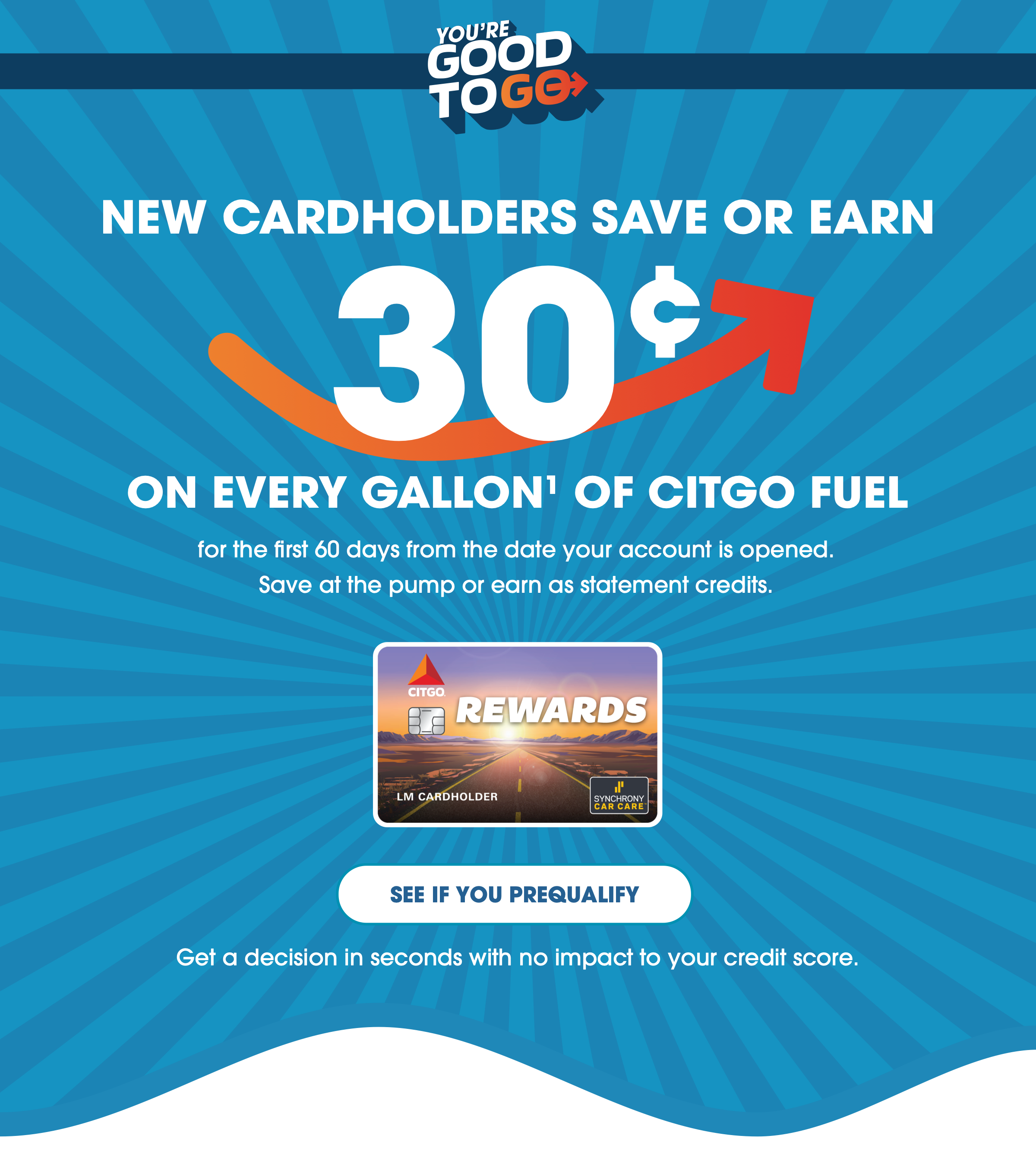 YOU'RE GOOD TO GO - NEW CARDHOLDERS SAVE OR EARN 30¢ ON EVERY GALLON(1) OF CITGO FUEL for the first 60 days from the date your account is opened. Save at the pump or earn as statement credits. SEE IF YOU PREQUALIFY - Get a decision in seconds with no impact to your credit score.