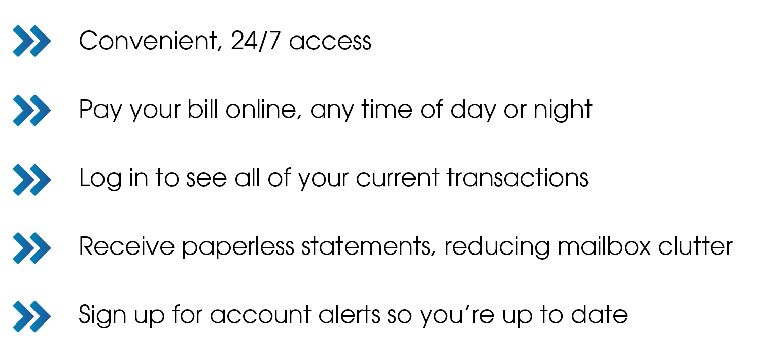 » Convenient, 24/7 access » Pay your bill online, any time of day or night » Log in to see all of your current transactions » Receive paperless statements, reducing mailbox clutter » Sign up for account alerts so you’re up to date