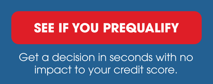 SEE IF YOU PREQUALIFY - Get a decision in seconds with no impact to your credit score.