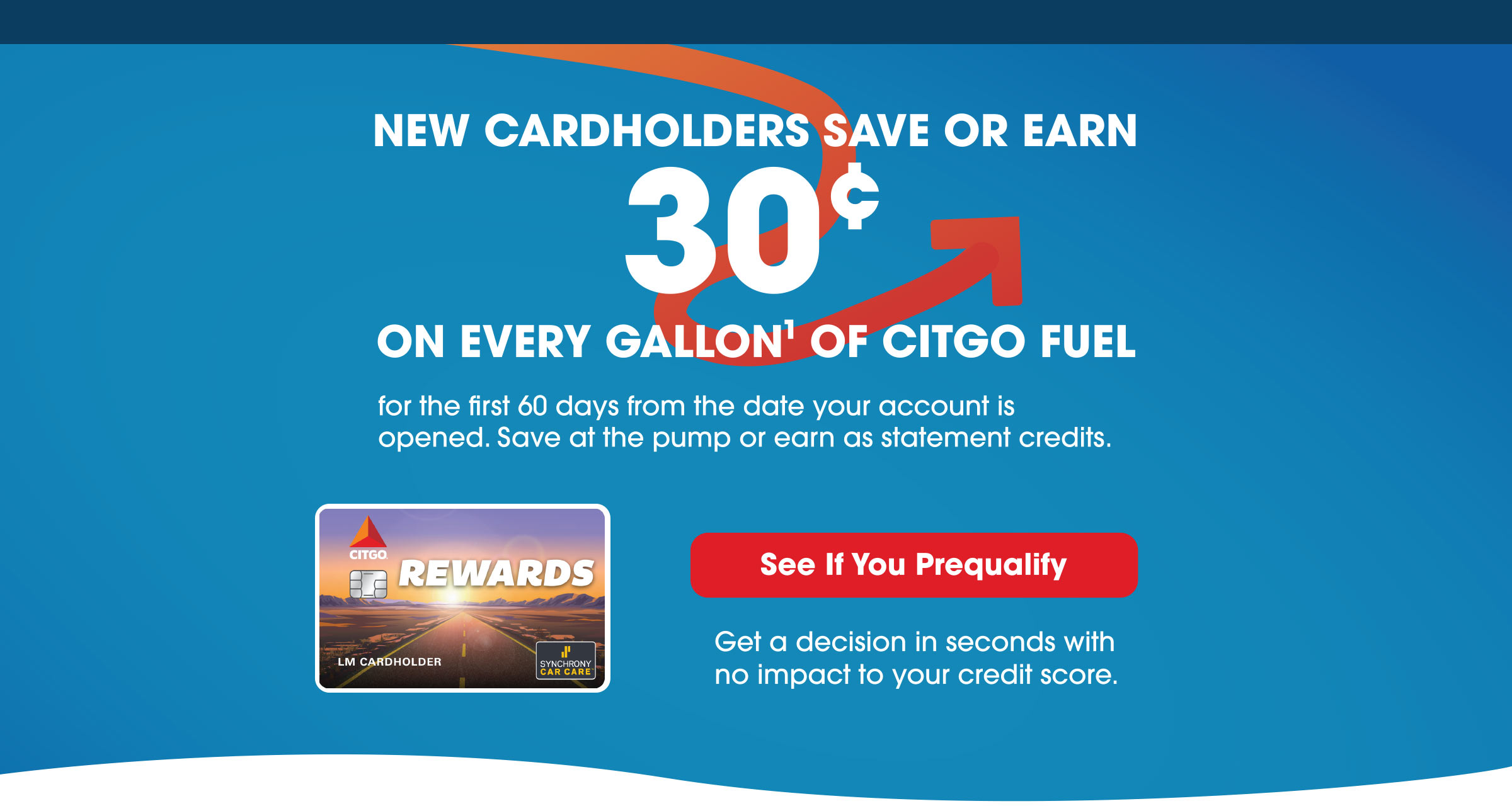 NEW CARDHOLDERS SAVE OR EARN 30¢ ON EVERY GALLON(1) OF CITGO FUEL for the first 60 days from the date your account is opened. Save at the pump or earn as statement credits. SEE IF YOU PREQUALIFY - Get a decision in seconds with no impact to your credit score.