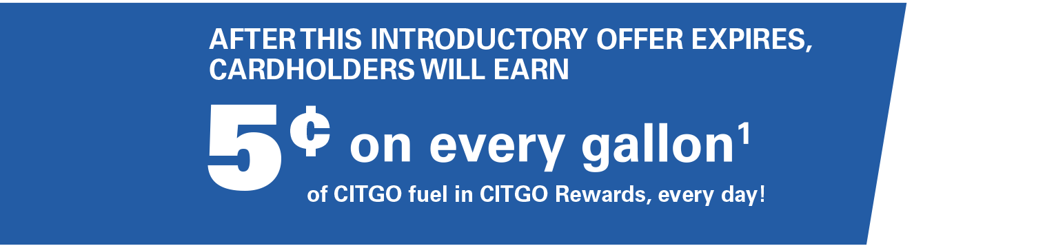 AFTER THIS INTRODUCTORY OFFER EXPIRES, CARDHOLDERS WILL EARN 5¢ on every gallon(1) of CITGO fuel in CITGO Rewards, every day!