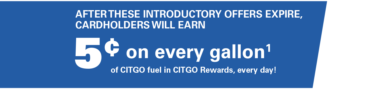 AFTER THESE INTRODUCTORY OFFERS EXPIRE, CARDHOLDERS WILL EARN 5¢ on every gallon(1) of CITGO fuel in CITGO Rewards, every day!